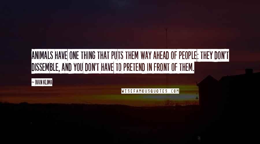 Ivan Klima Quotes: Animals have one thing that puts them way ahead of people: they don't dissemble, and you don't have to pretend in front of them.