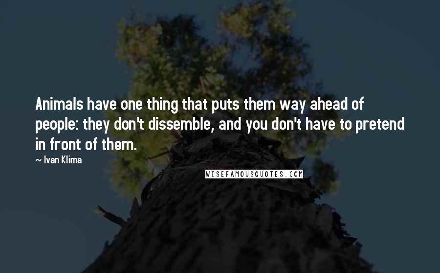 Ivan Klima Quotes: Animals have one thing that puts them way ahead of people: they don't dissemble, and you don't have to pretend in front of them.