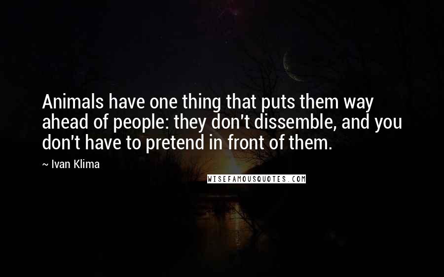 Ivan Klima Quotes: Animals have one thing that puts them way ahead of people: they don't dissemble, and you don't have to pretend in front of them.