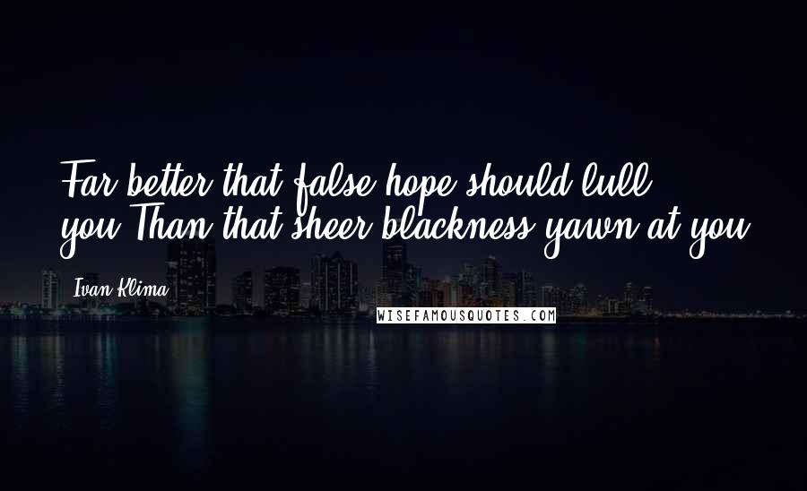 Ivan Klima Quotes: Far better that false hope should lull you,Than that sheer blackness yawn at you