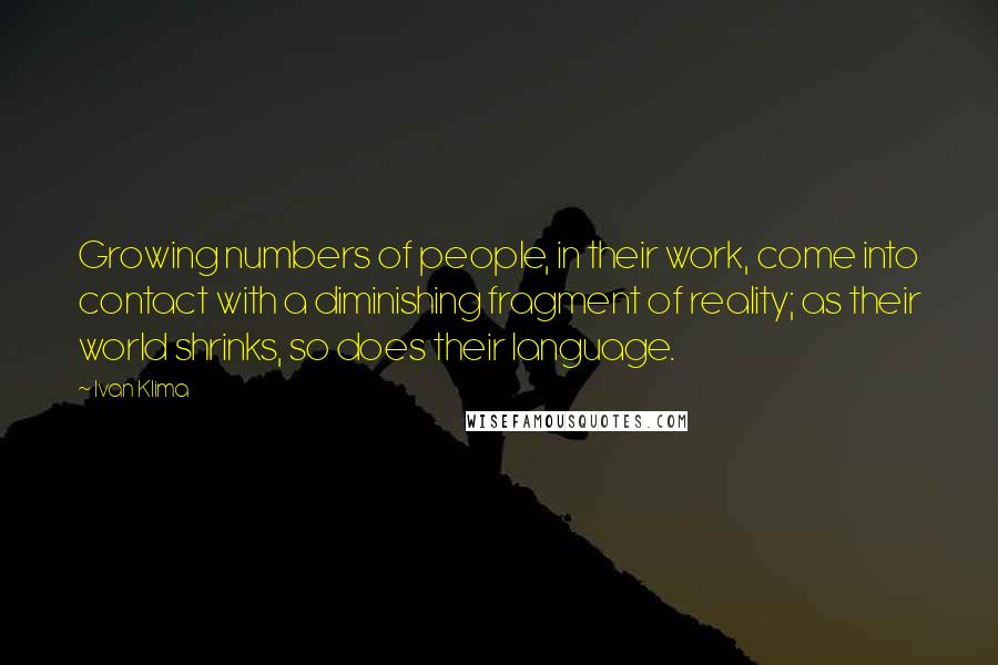 Ivan Klima Quotes: Growing numbers of people, in their work, come into contact with a diminishing fragment of reality; as their world shrinks, so does their language.