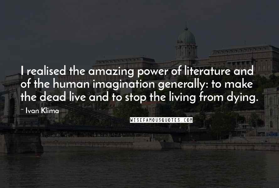 Ivan Klima Quotes: I realised the amazing power of literature and of the human imagination generally: to make the dead live and to stop the living from dying.