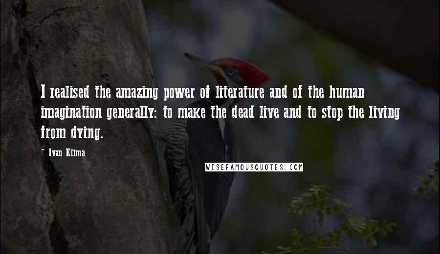 Ivan Klima Quotes: I realised the amazing power of literature and of the human imagination generally: to make the dead live and to stop the living from dying.