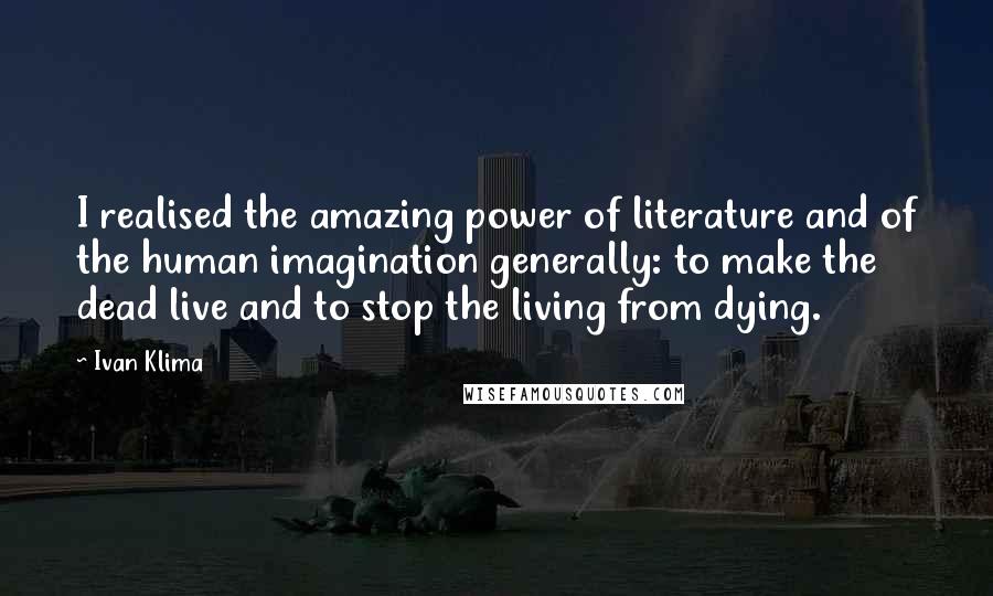Ivan Klima Quotes: I realised the amazing power of literature and of the human imagination generally: to make the dead live and to stop the living from dying.