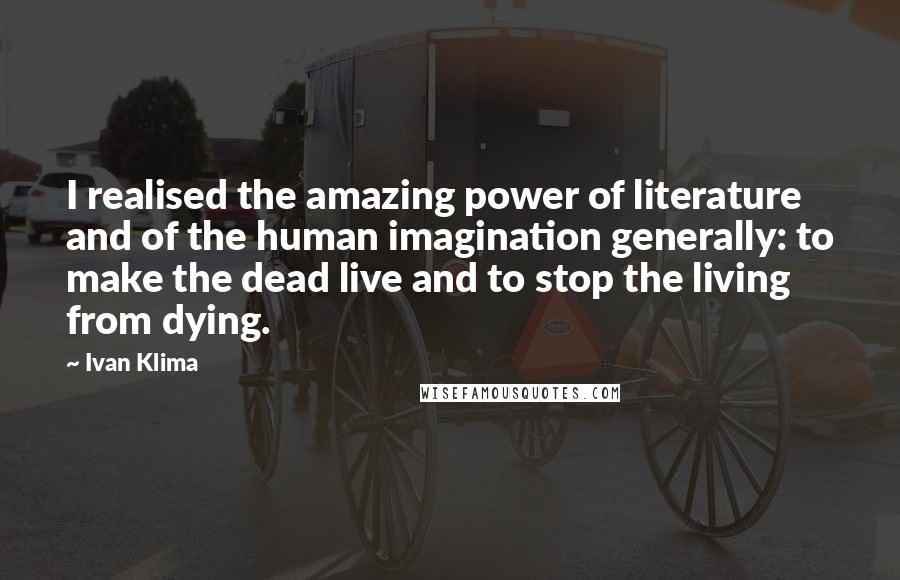 Ivan Klima Quotes: I realised the amazing power of literature and of the human imagination generally: to make the dead live and to stop the living from dying.