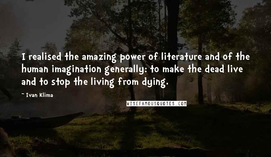 Ivan Klima Quotes: I realised the amazing power of literature and of the human imagination generally: to make the dead live and to stop the living from dying.