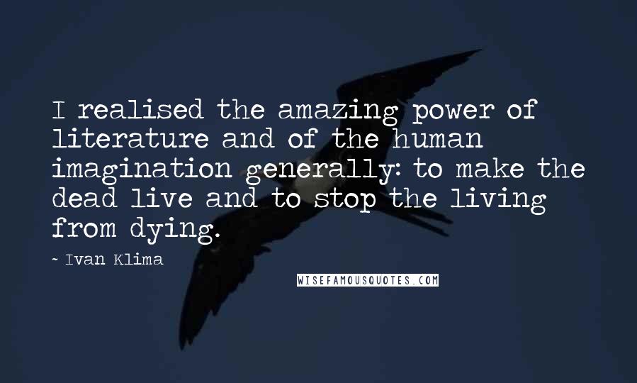 Ivan Klima Quotes: I realised the amazing power of literature and of the human imagination generally: to make the dead live and to stop the living from dying.