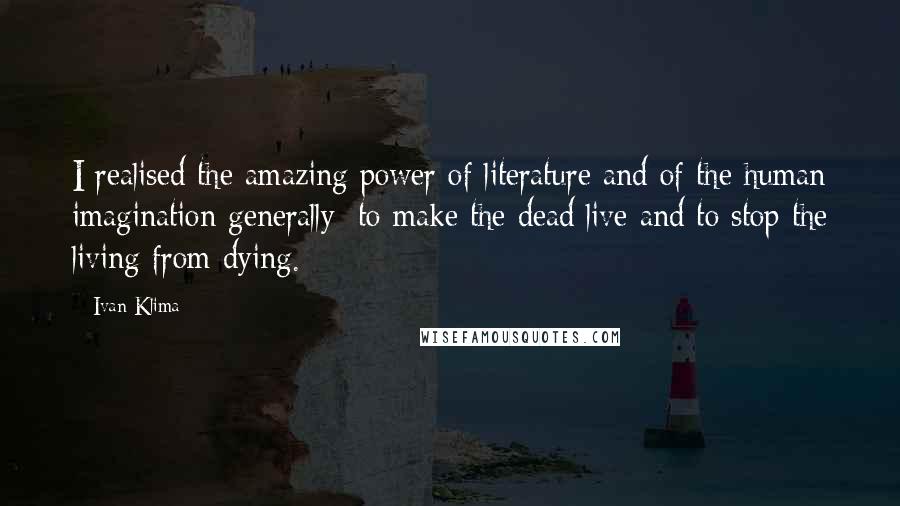 Ivan Klima Quotes: I realised the amazing power of literature and of the human imagination generally: to make the dead live and to stop the living from dying.