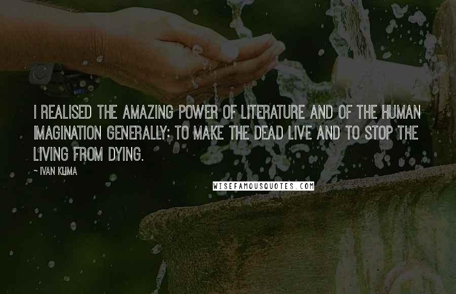 Ivan Klima Quotes: I realised the amazing power of literature and of the human imagination generally: to make the dead live and to stop the living from dying.