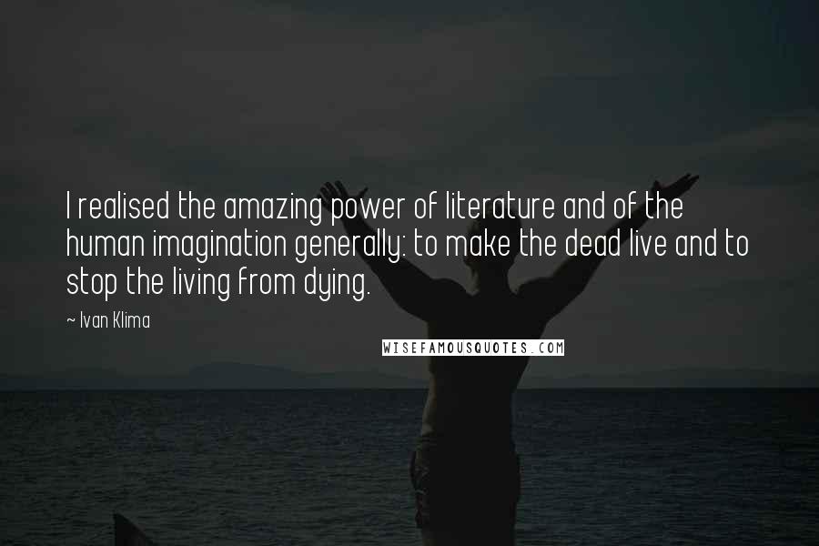 Ivan Klima Quotes: I realised the amazing power of literature and of the human imagination generally: to make the dead live and to stop the living from dying.