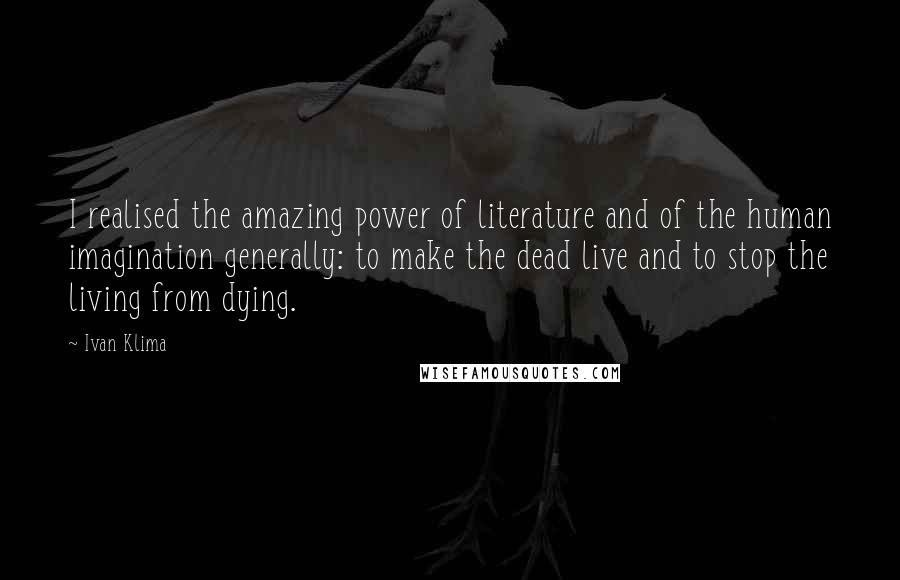 Ivan Klima Quotes: I realised the amazing power of literature and of the human imagination generally: to make the dead live and to stop the living from dying.