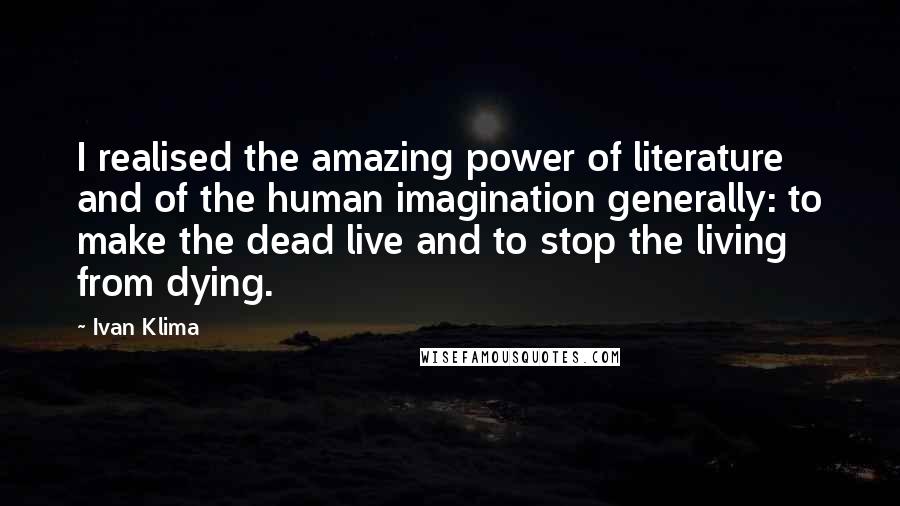 Ivan Klima Quotes: I realised the amazing power of literature and of the human imagination generally: to make the dead live and to stop the living from dying.