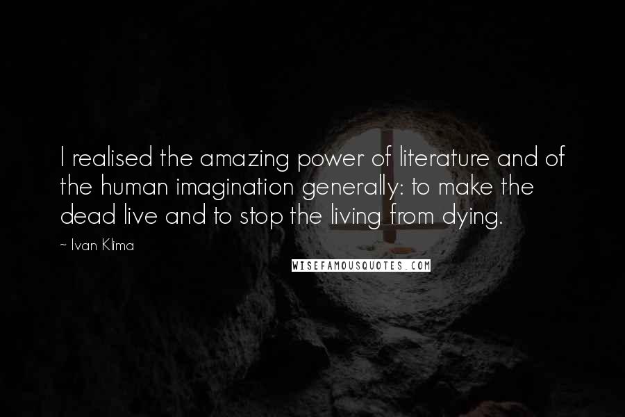 Ivan Klima Quotes: I realised the amazing power of literature and of the human imagination generally: to make the dead live and to stop the living from dying.