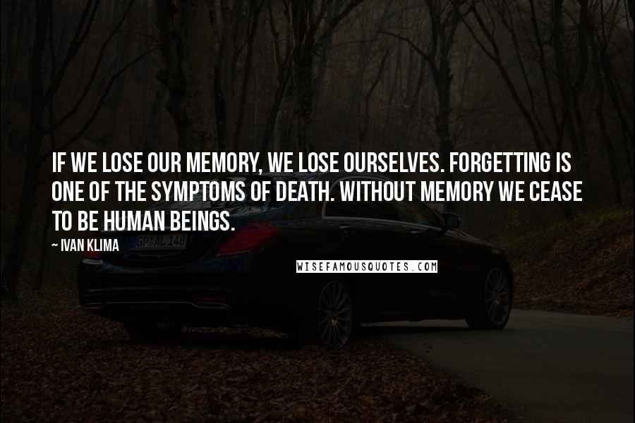 Ivan Klima Quotes: If we lose our memory, we lose ourselves. Forgetting is one of the symptoms of death. Without memory we cease to be human beings.