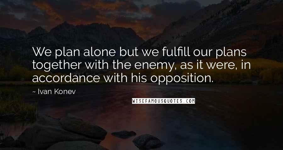 Ivan Konev Quotes: We plan alone but we fulfill our plans together with the enemy, as it were, in accordance with his opposition.