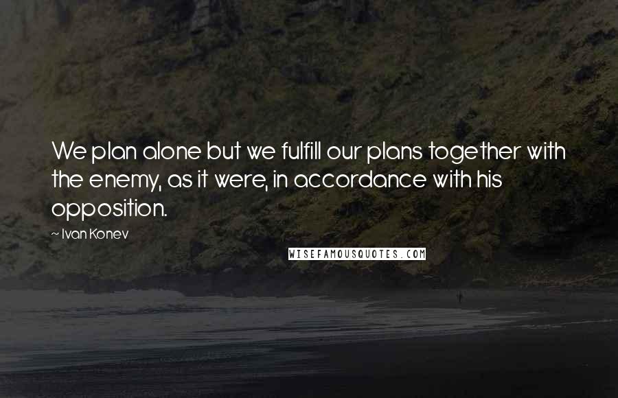 Ivan Konev Quotes: We plan alone but we fulfill our plans together with the enemy, as it were, in accordance with his opposition.