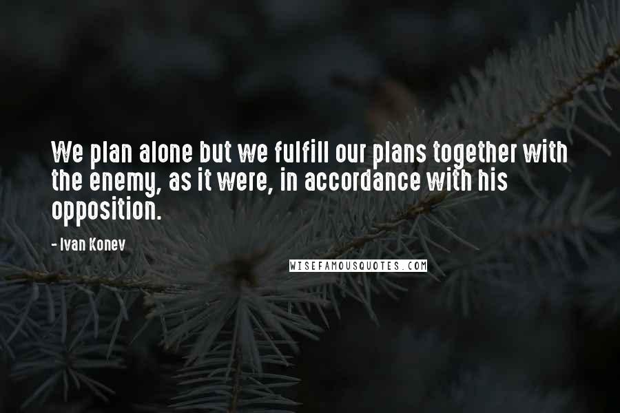 Ivan Konev Quotes: We plan alone but we fulfill our plans together with the enemy, as it were, in accordance with his opposition.