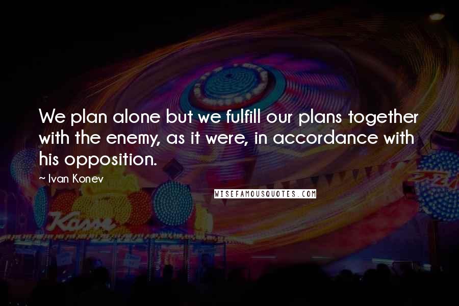 Ivan Konev Quotes: We plan alone but we fulfill our plans together with the enemy, as it were, in accordance with his opposition.