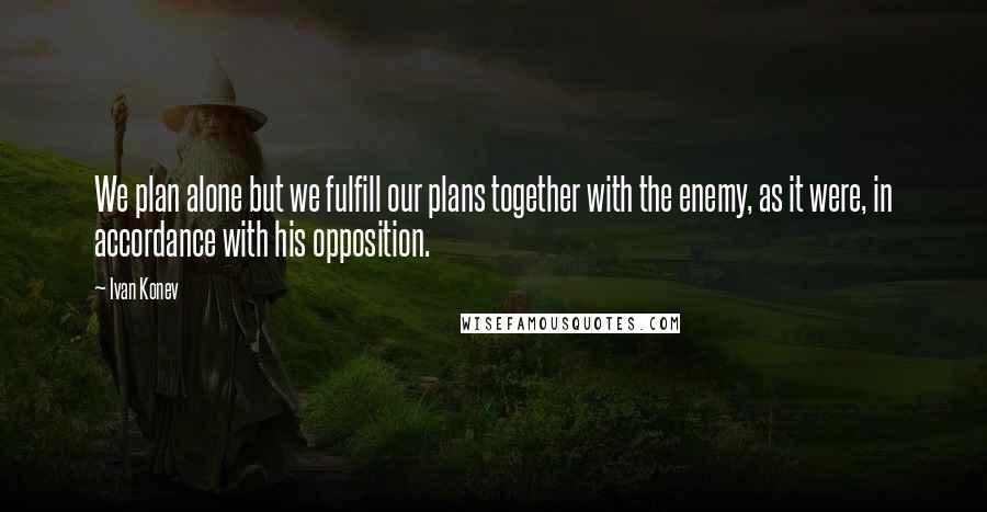 Ivan Konev Quotes: We plan alone but we fulfill our plans together with the enemy, as it were, in accordance with his opposition.