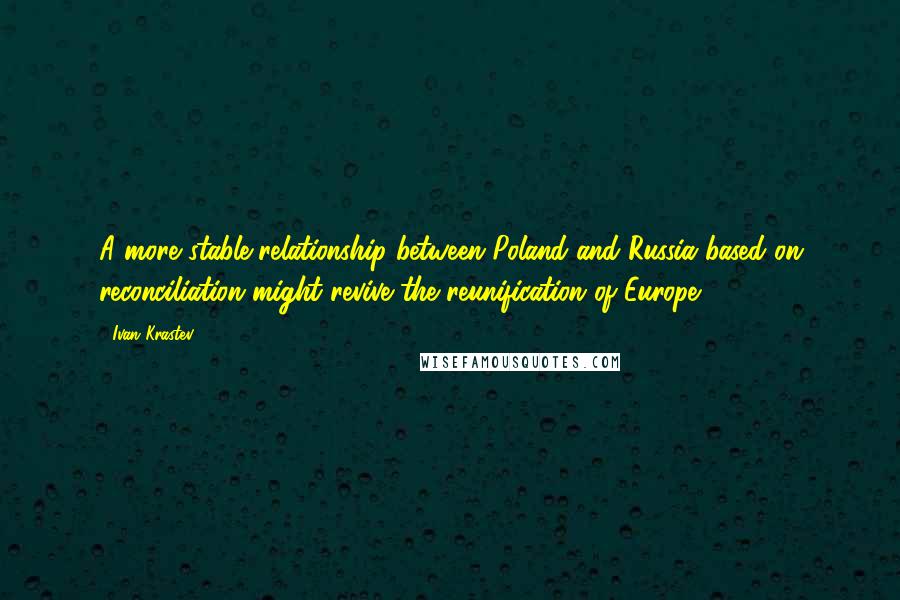 Ivan Krastev Quotes: A more stable relationship between Poland and Russia based on reconciliation might revive the reunification of Europe.