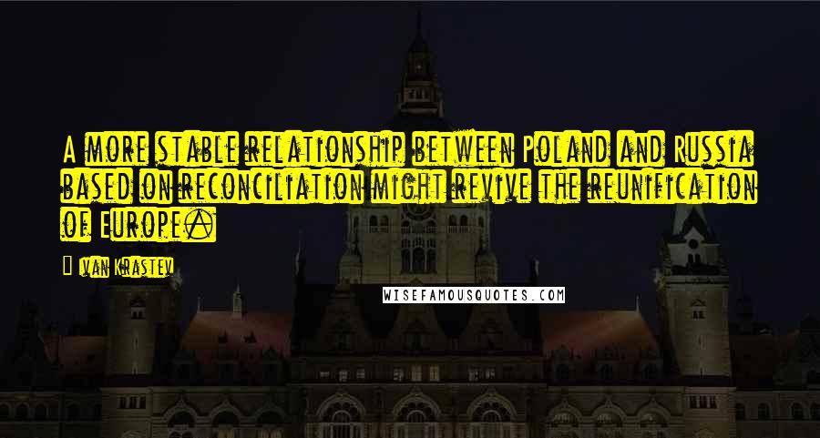 Ivan Krastev Quotes: A more stable relationship between Poland and Russia based on reconciliation might revive the reunification of Europe.