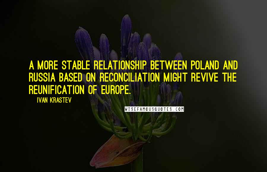 Ivan Krastev Quotes: A more stable relationship between Poland and Russia based on reconciliation might revive the reunification of Europe.