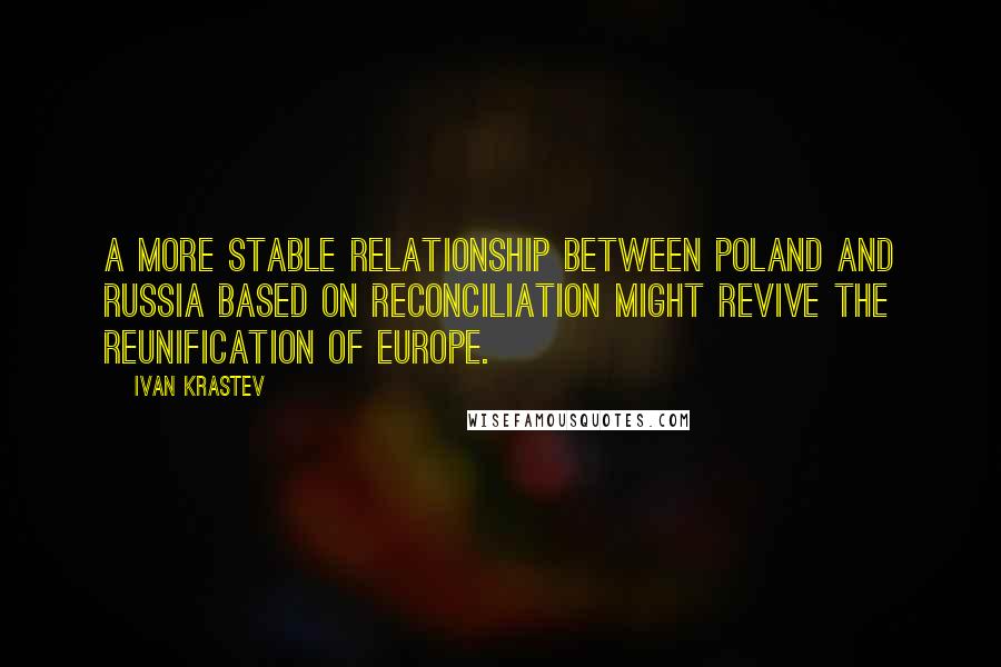 Ivan Krastev Quotes: A more stable relationship between Poland and Russia based on reconciliation might revive the reunification of Europe.