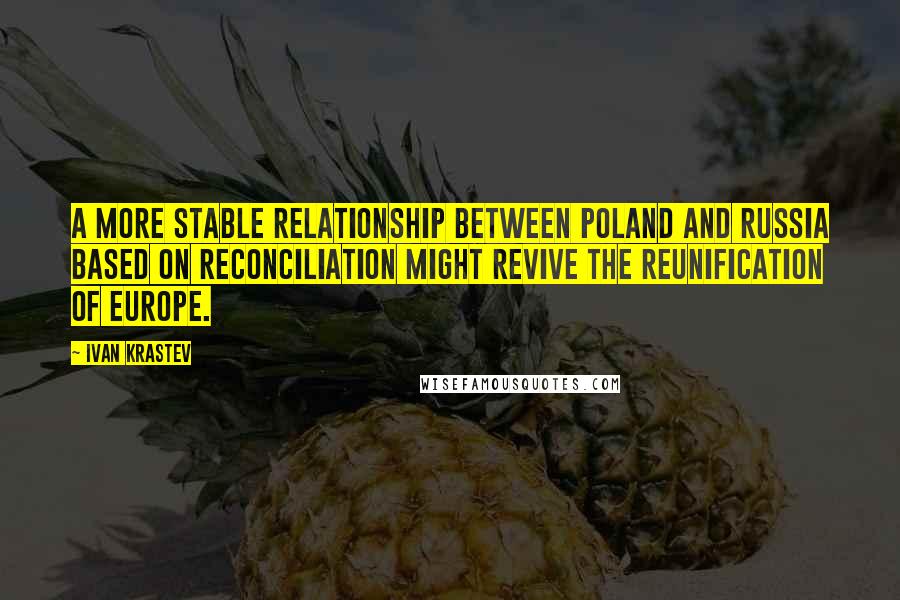 Ivan Krastev Quotes: A more stable relationship between Poland and Russia based on reconciliation might revive the reunification of Europe.