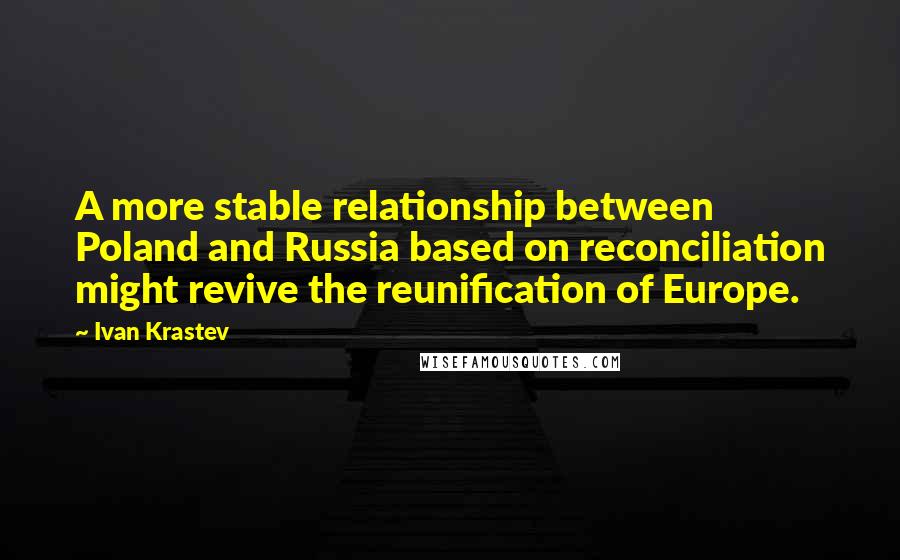 Ivan Krastev Quotes: A more stable relationship between Poland and Russia based on reconciliation might revive the reunification of Europe.