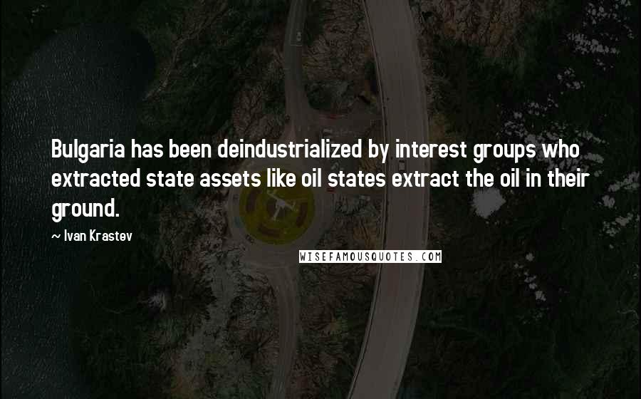 Ivan Krastev Quotes: Bulgaria has been deindustrialized by interest groups who extracted state assets like oil states extract the oil in their ground.