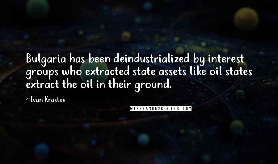 Ivan Krastev Quotes: Bulgaria has been deindustrialized by interest groups who extracted state assets like oil states extract the oil in their ground.