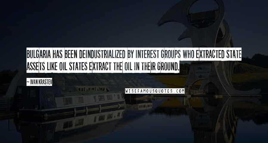 Ivan Krastev Quotes: Bulgaria has been deindustrialized by interest groups who extracted state assets like oil states extract the oil in their ground.