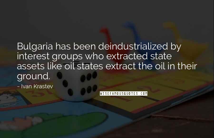 Ivan Krastev Quotes: Bulgaria has been deindustrialized by interest groups who extracted state assets like oil states extract the oil in their ground.