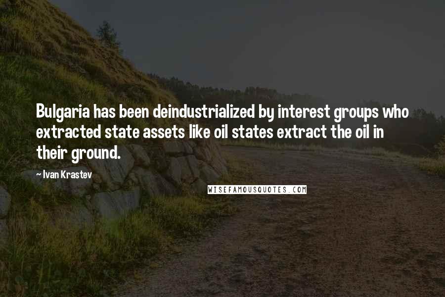 Ivan Krastev Quotes: Bulgaria has been deindustrialized by interest groups who extracted state assets like oil states extract the oil in their ground.