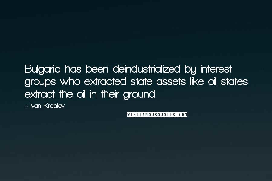 Ivan Krastev Quotes: Bulgaria has been deindustrialized by interest groups who extracted state assets like oil states extract the oil in their ground.