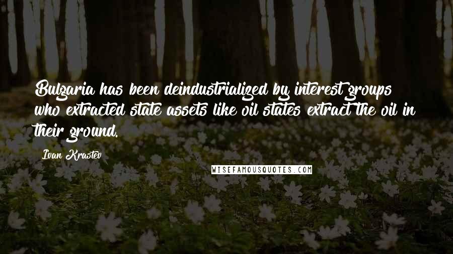 Ivan Krastev Quotes: Bulgaria has been deindustrialized by interest groups who extracted state assets like oil states extract the oil in their ground.