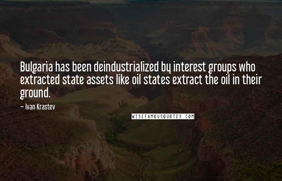 Ivan Krastev Quotes: Bulgaria has been deindustrialized by interest groups who extracted state assets like oil states extract the oil in their ground.