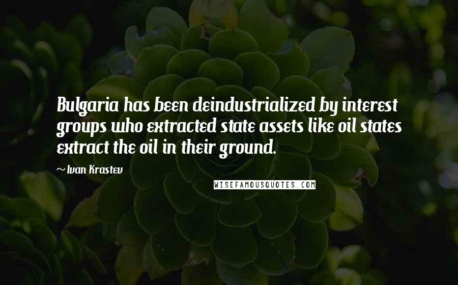 Ivan Krastev Quotes: Bulgaria has been deindustrialized by interest groups who extracted state assets like oil states extract the oil in their ground.