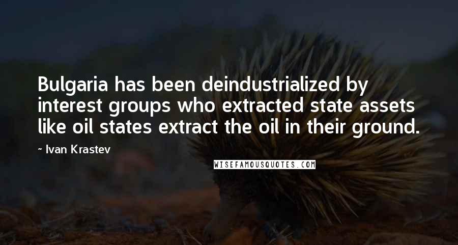 Ivan Krastev Quotes: Bulgaria has been deindustrialized by interest groups who extracted state assets like oil states extract the oil in their ground.