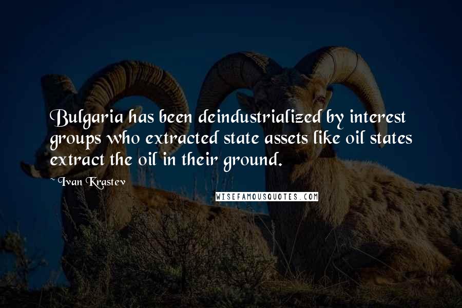 Ivan Krastev Quotes: Bulgaria has been deindustrialized by interest groups who extracted state assets like oil states extract the oil in their ground.