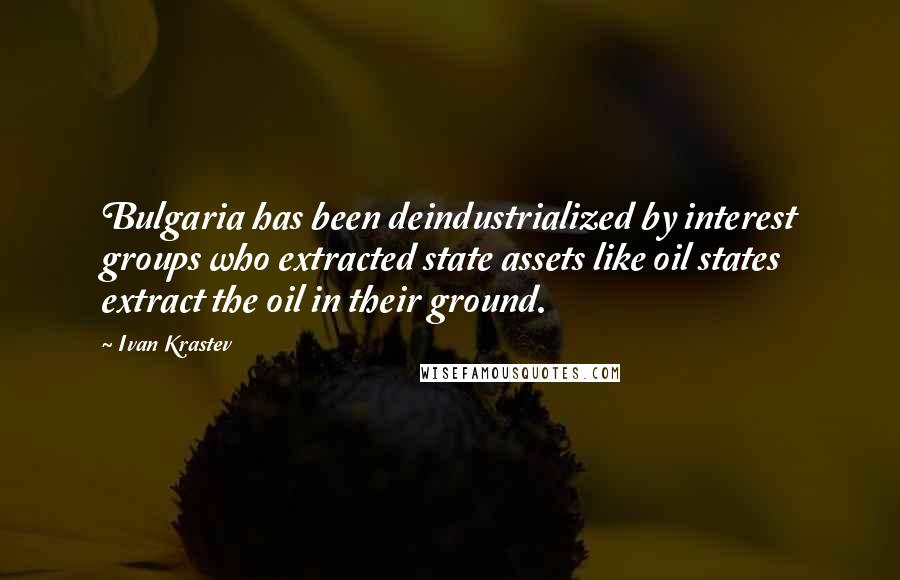 Ivan Krastev Quotes: Bulgaria has been deindustrialized by interest groups who extracted state assets like oil states extract the oil in their ground.