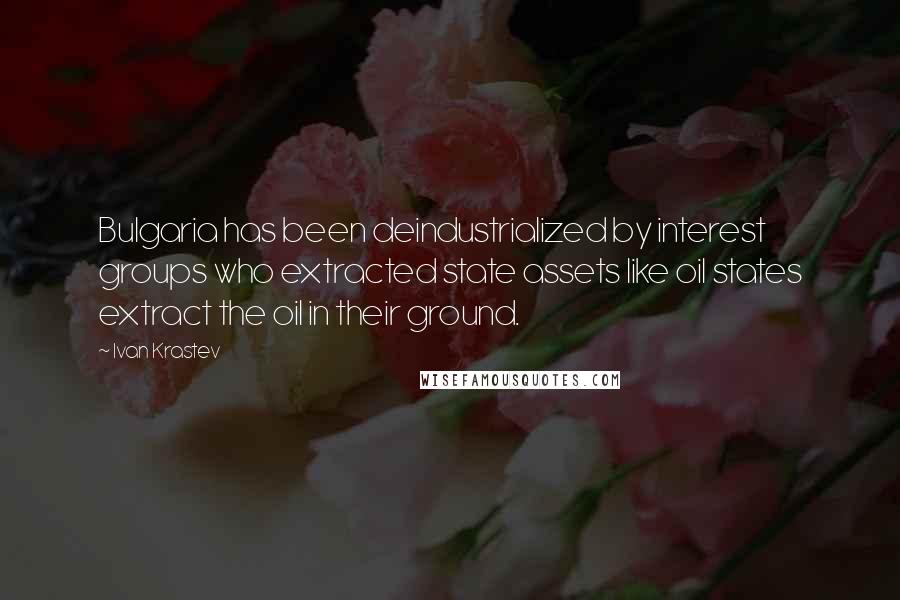 Ivan Krastev Quotes: Bulgaria has been deindustrialized by interest groups who extracted state assets like oil states extract the oil in their ground.