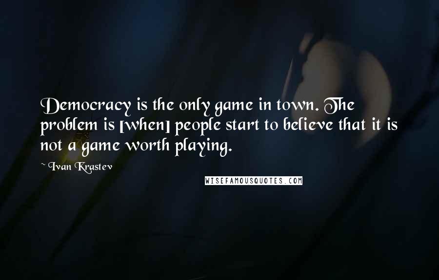 Ivan Krastev Quotes: Democracy is the only game in town. The problem is [when] people start to believe that it is not a game worth playing.