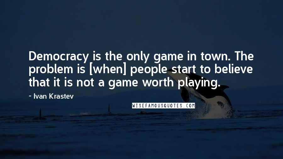 Ivan Krastev Quotes: Democracy is the only game in town. The problem is [when] people start to believe that it is not a game worth playing.