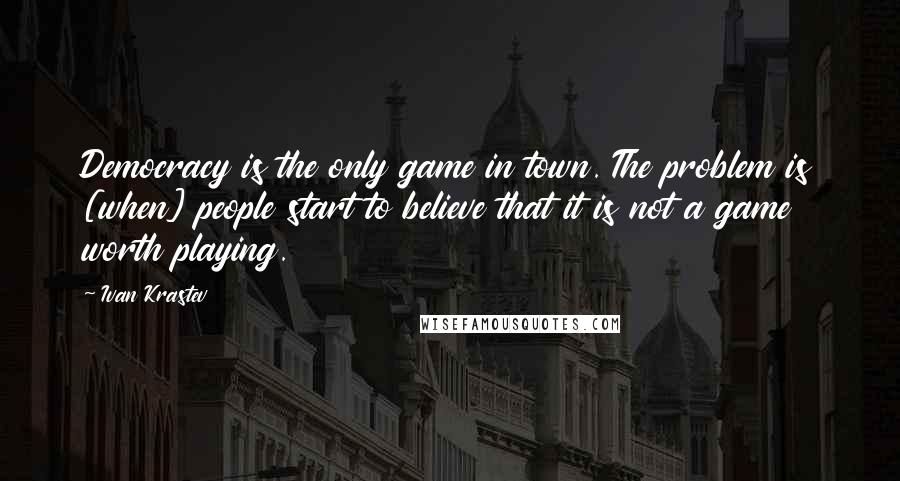 Ivan Krastev Quotes: Democracy is the only game in town. The problem is [when] people start to believe that it is not a game worth playing.