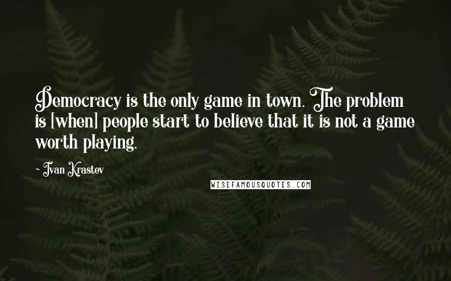 Ivan Krastev Quotes: Democracy is the only game in town. The problem is [when] people start to believe that it is not a game worth playing.