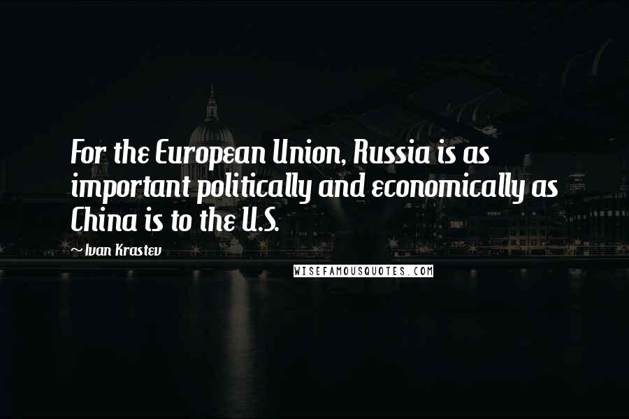 Ivan Krastev Quotes: For the European Union, Russia is as important politically and economically as China is to the U.S.