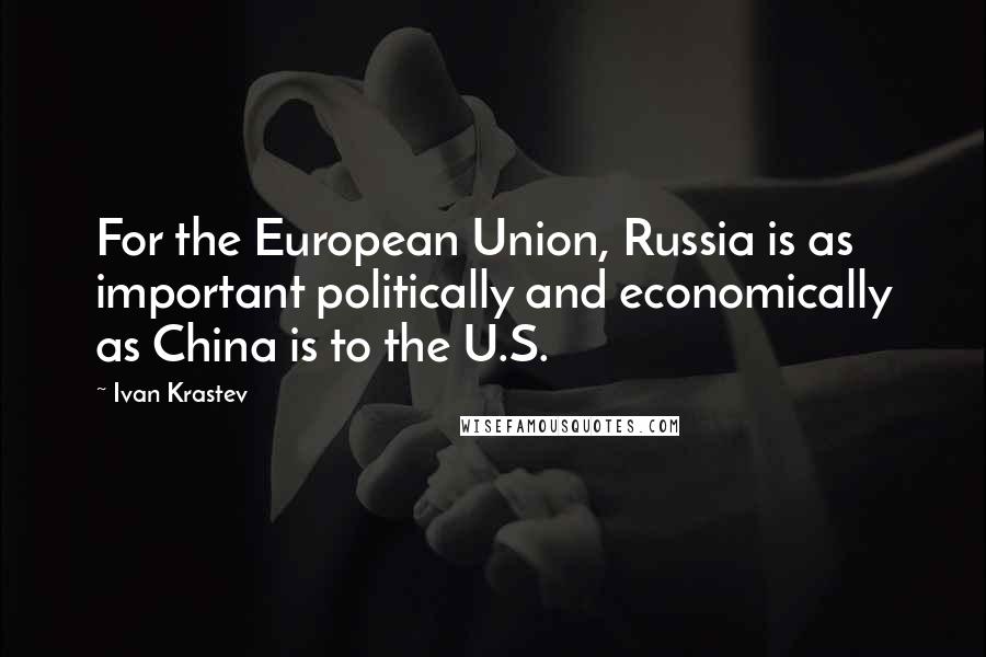 Ivan Krastev Quotes: For the European Union, Russia is as important politically and economically as China is to the U.S.