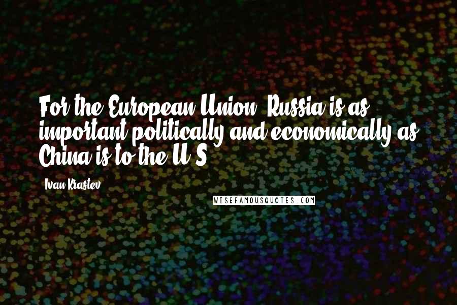 Ivan Krastev Quotes: For the European Union, Russia is as important politically and economically as China is to the U.S.