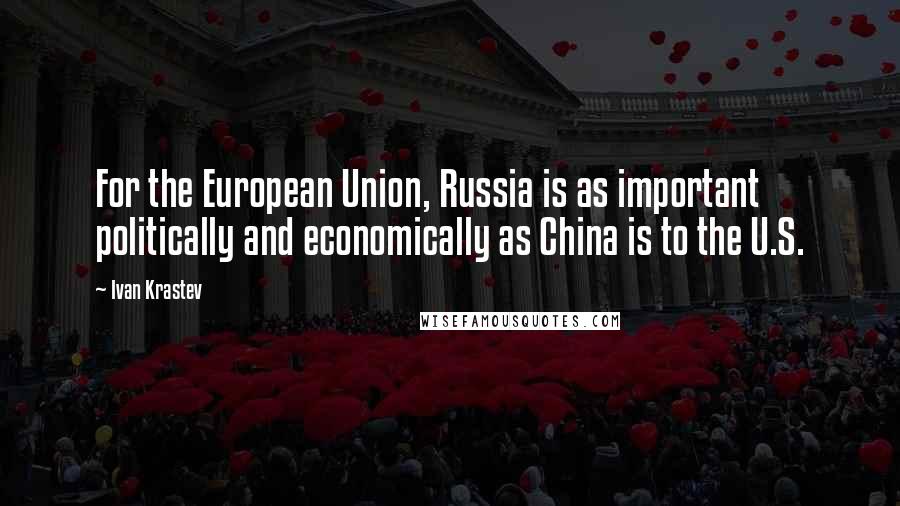 Ivan Krastev Quotes: For the European Union, Russia is as important politically and economically as China is to the U.S.